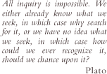All inquiry is impossible. We either already know what we seek, in which case why search for it, or we have no idea what we seek, in which case how could we ever recognize it, should we chance upon it? (Plato)